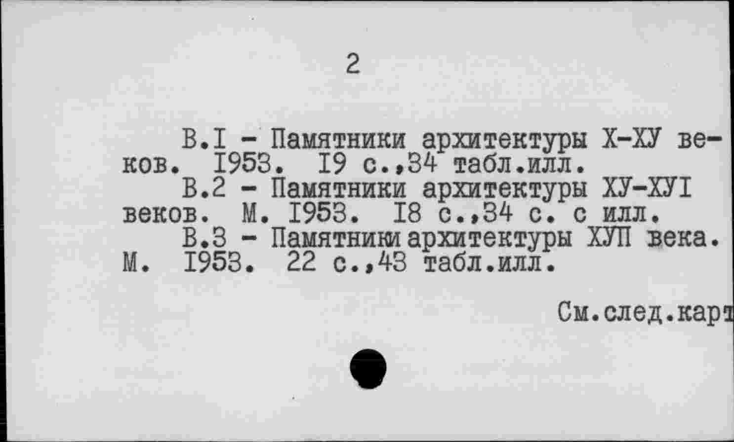 ﻿2
В.I - Памятники архитектуры Х-ХУ веков. 1953. 19 с.»34 табл.илл.
В.2 - Памятники архитектуры ХУ-ХУI веков. М. 1953. 18 с. »34 с. с илл.
В.З - Памятники архитектуры ХУП века.
М. 1953. 22 с.,43 табл.илл.
См.след